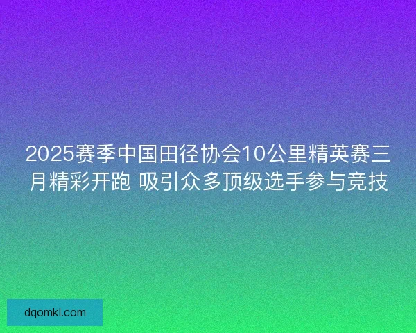 2025赛季中国田径协会10公里精英赛三月精彩开跑 吸引众多顶级选手参与竞技