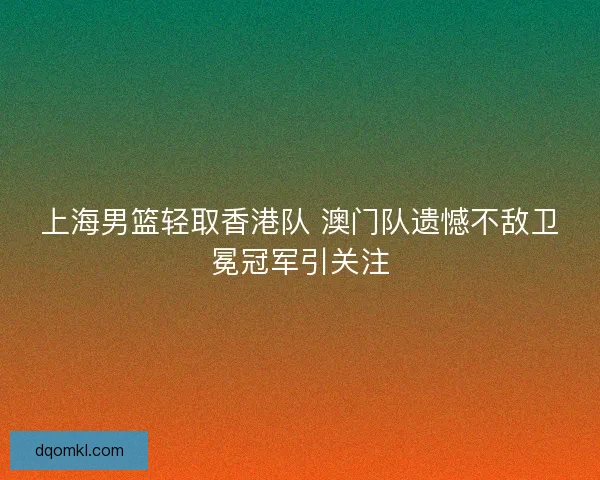 上海男篮轻取香港队 澳门队遗憾不敌卫冕冠军引关注