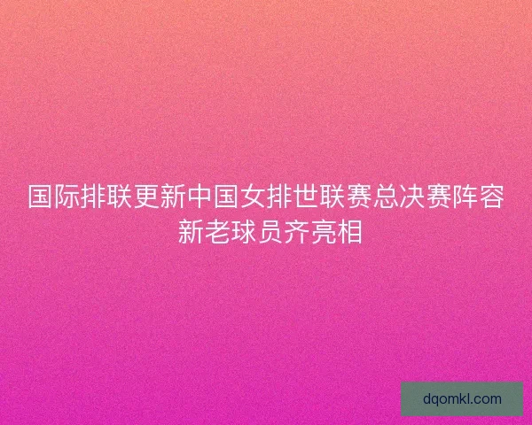 国际排联更新中国女排世联赛总决赛阵容 新老球员齐亮相