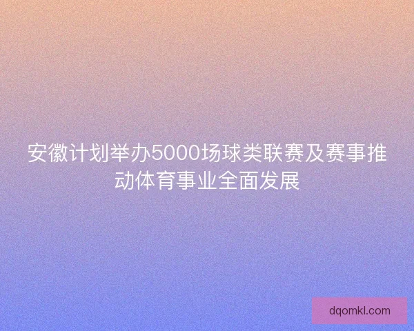 安徽计划举办5000场球类联赛及赛事推动体育事业全面发展