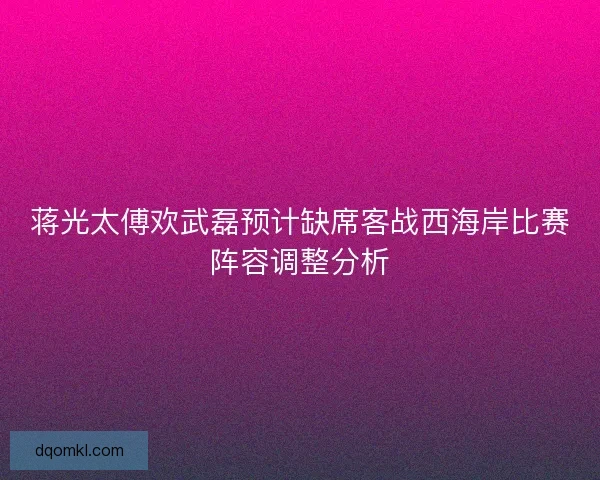 蒋光太傅欢武磊预计缺席客战西海岸比赛阵容调整分析