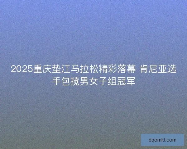 2025重庆垫江马拉松精彩落幕 肯尼亚选手包揽男女子组冠军