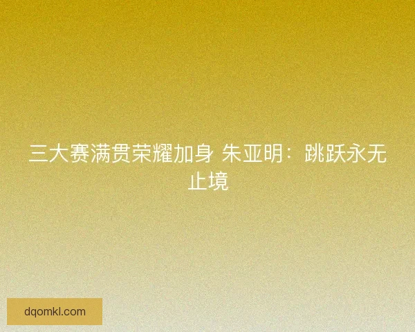 三大赛满贯荣耀加身 朱亚明：跳跃永无止境