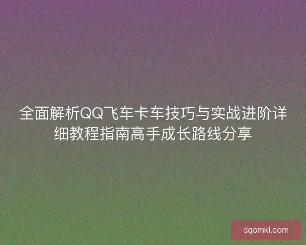全面解析QQ飞车卡车技巧与实战进阶详细教程指南高手成长路线分享