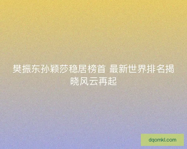 樊振东孙颖莎稳居榜首 最新世界排名揭晓风云再起