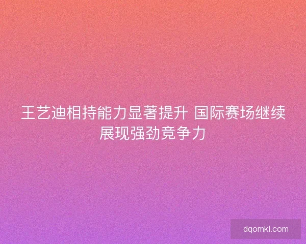 王艺迪相持能力显著提升 国际赛场继续展现强劲竞争力
