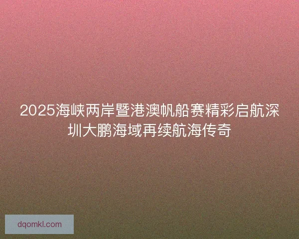2025海峡两岸暨港澳帆船赛精彩启航深圳大鹏海域再续航海传奇
