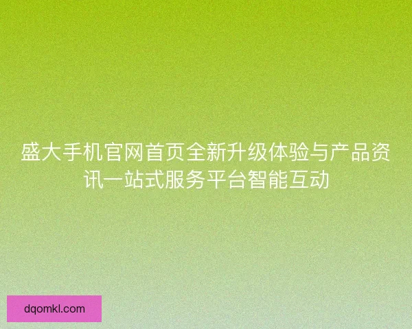 盛大手机官网首页全新升级体验与产品资讯一站式服务平台智能互动