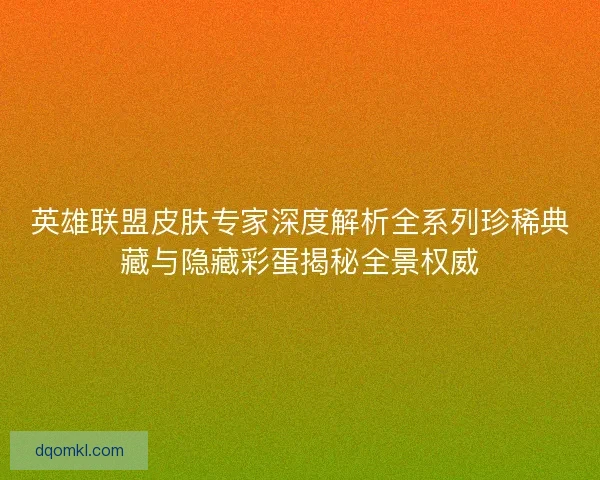 英雄联盟皮肤专家深度解析全系列珍稀典藏与隐藏彩蛋揭秘全景权威