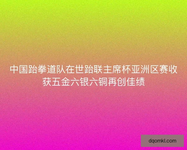 中国跆拳道队在世跆联主席杯亚洲区赛收获五金六银六铜再创佳绩