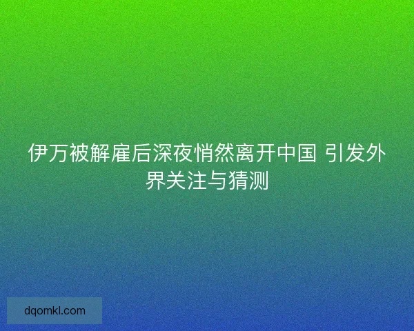 伊万被解雇后深夜悄然离开中国 引发外界关注与猜测