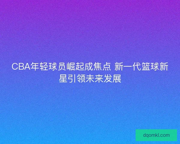 CBA年轻球员崛起成焦点 新一代篮球新星引领未来发展 CBA年轻球员崛起成焦点 新一代篮球新星引领未来发展