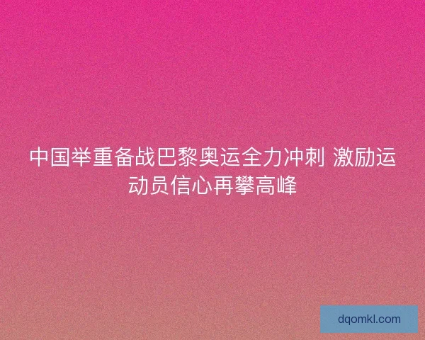 中国举重备战巴黎奥运全力冲刺 激励运动员信心再攀高峰