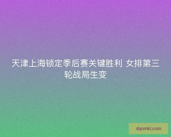 天津上海锁定季后赛关键胜利 女排第三轮战局生变 天津上海锁定季后赛关键胜利 女排第三轮战局生变