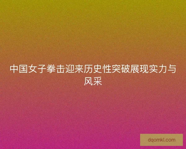 中国女子拳击迎来历史性突破展现实力与风采 中国女子拳击迎来历史性突破展现实力与风采