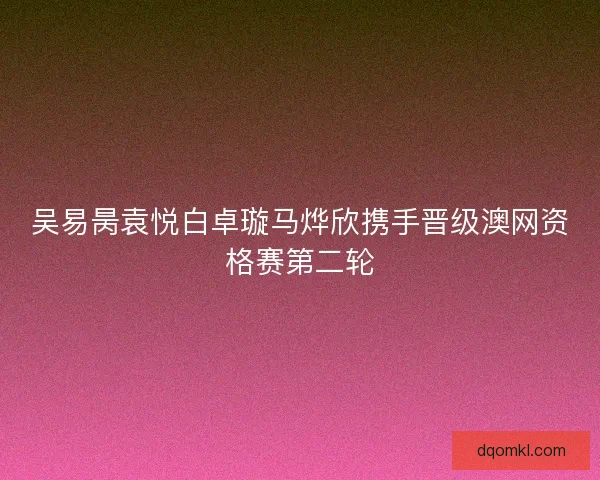 吴易昺袁悦白卓璇马烨欣携手晋级澳网资格赛第二轮 吴易昺袁悦白卓璇马烨欣携手晋级澳网资格赛第二轮