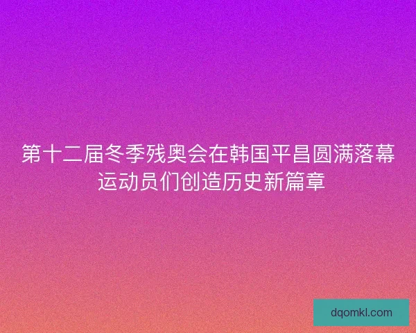 第十二届冬季残奥会在韩国平昌圆满落幕 运动员们创造历史新篇章 第十二届冬季残奥会在韩国平昌圆满落幕 运动员们创造历史新篇章