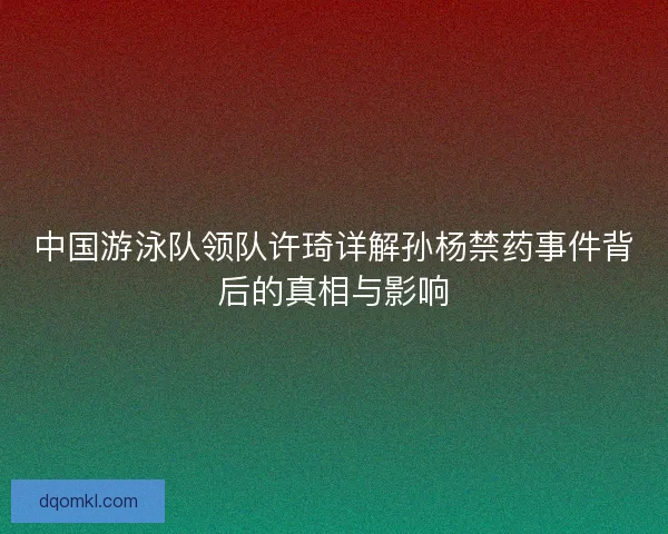 中国游泳队领队许琦详解孙杨禁药事件背后的真相与影响 中国游泳队领队许琦详解孙杨禁药事件背后的真相与影响