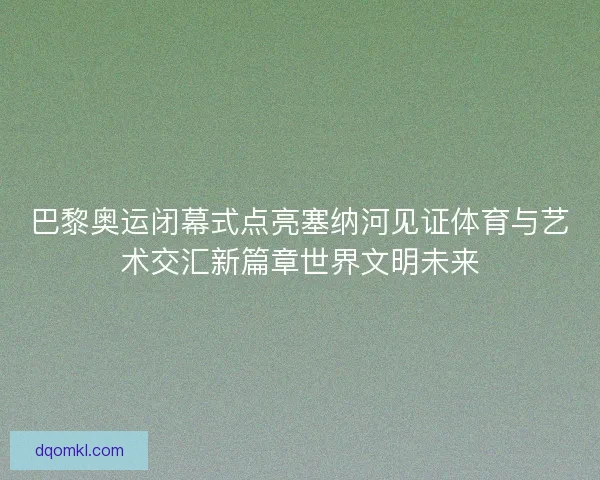 巴黎奥运闭幕式点亮塞纳河见证体育与艺术交汇新篇章世界文明未来 巴黎奥运闭幕式点亮塞纳河见证体育与艺术交汇新篇章世界文明未来
