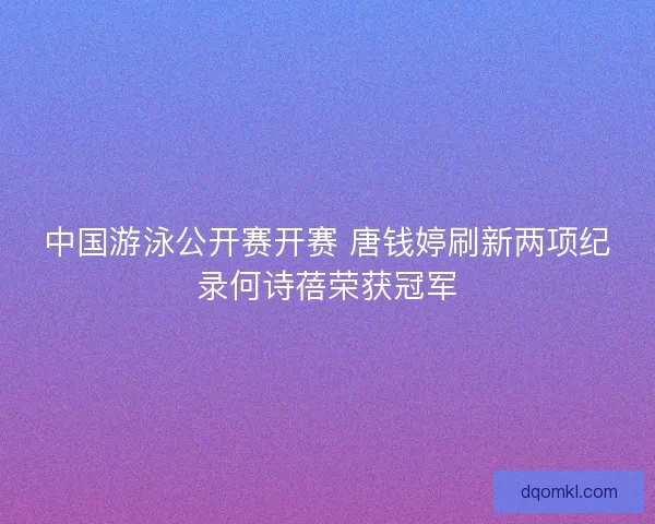 中国游泳公开赛开赛 唐钱婷刷新两项纪录何诗蓓荣获冠军 中国游泳公开赛开赛 唐钱婷刷新两项纪录何诗蓓荣获冠军